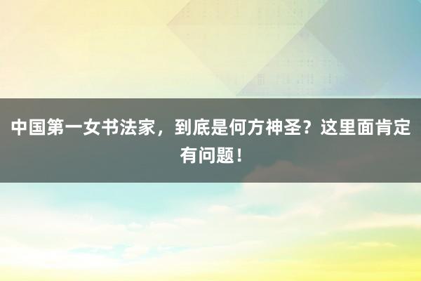 中国第一女书法家，到底是何方神圣？这里面肯定有问题！