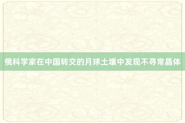 俄科学家在中国转交的月球土壤中发现不寻常晶体