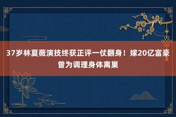 37岁林夏薇演技终获正评一仗翻身！嫁20亿富豪曾为调理身体离巢