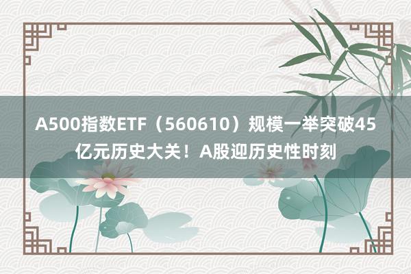 A500指数ETF（560610）规模一举突破45亿元历史大关！A股迎历史性时刻