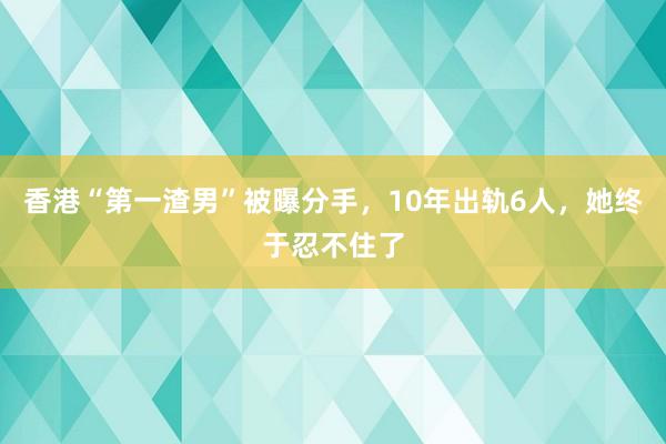 香港“第一渣男”被曝分手，10年出轨6人，她终于忍不住了