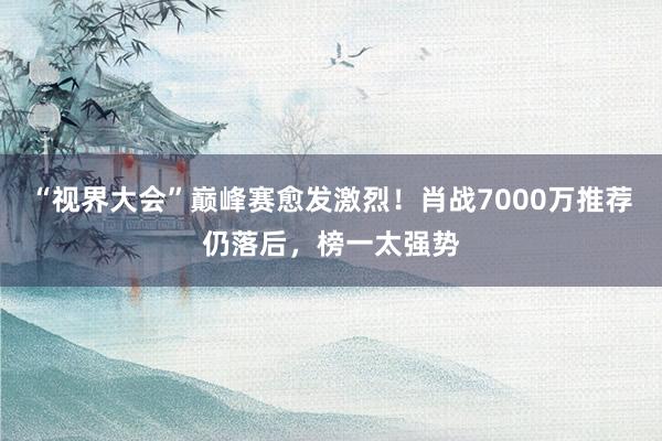 “视界大会”巅峰赛愈发激烈！肖战7000万推荐仍落后，榜一太强势