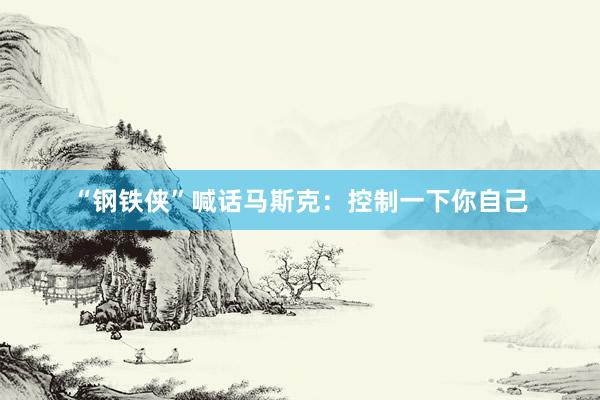 “钢铁侠”喊话马斯克：控制一下你自己