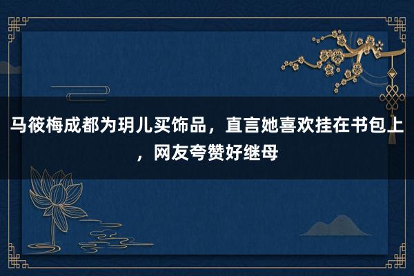 马筱梅成都为玥儿买饰品，直言她喜欢挂在书包上，网友夸赞好继母