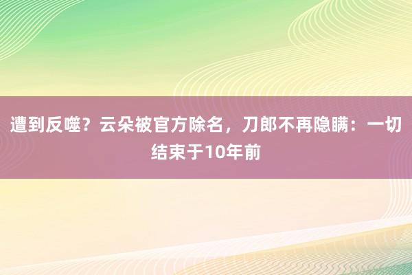 遭到反噬？云朵被官方除名，刀郎不再隐瞒：一切结束于10年前