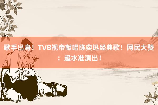 歌手出身！TVB视帝献唱陈奕迅经典歌！网民大赞：超水准演出！