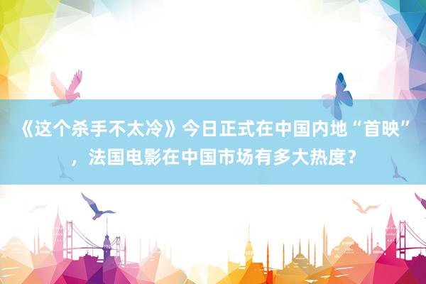 《这个杀手不太冷》今日正式在中国内地“首映”，法国电影在中国市场有多大热度？