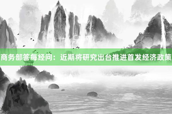 商务部答每经问：近期将研究出台推进首发经济政策