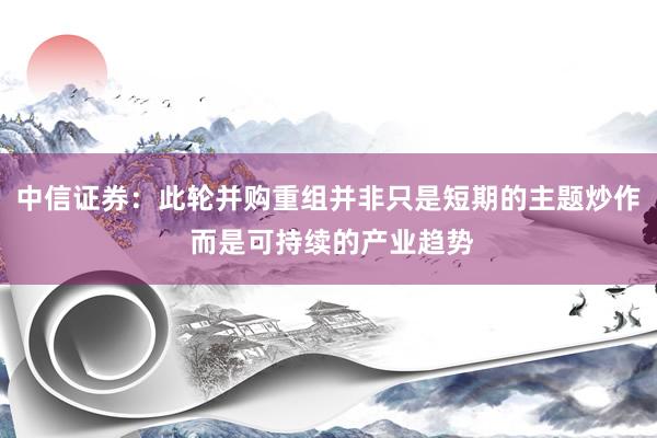 中信证券：此轮并购重组并非只是短期的主题炒作 而是可持续的产业趋势