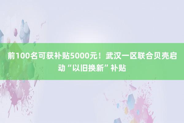 前100名可获补贴5000元！武汉一区联合贝壳启动“以旧换新”补贴