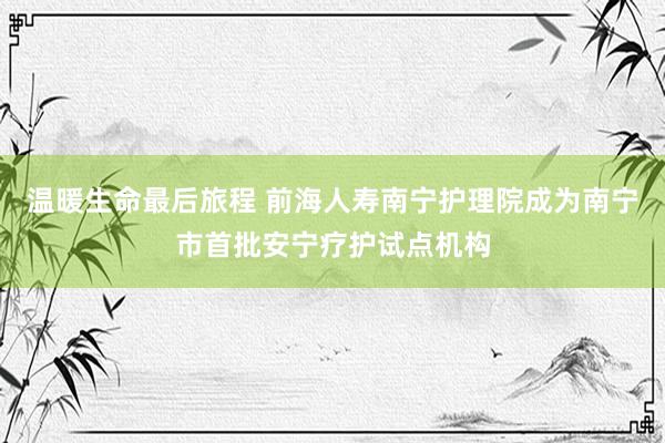 温暖生命最后旅程 前海人寿南宁护理院成为南宁市首批安宁疗护试点机构