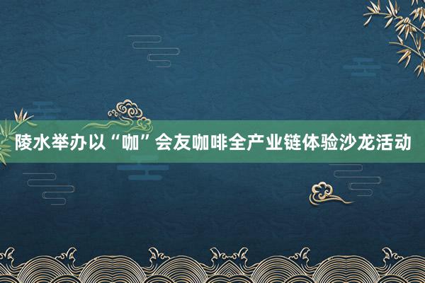 陵水举办以“咖”会友咖啡全产业链体验沙龙活动