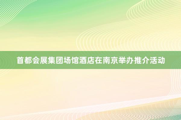 首都会展集团场馆酒店在南京举办推介活动