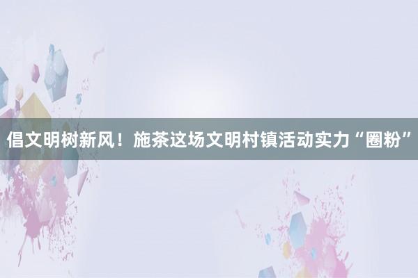 倡文明树新风！施茶这场文明村镇活动实力“圈粉”