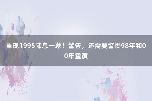 重现1995降息一幕！警告，还需要警惕98年和00年重演