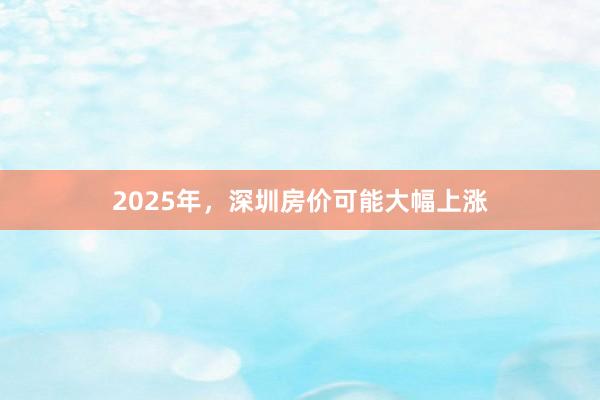 2025年，深圳房价可能大幅上涨