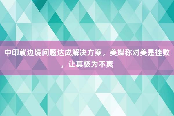 中印就边境问题达成解决方案，美媒称对美是挫败，让其极为不爽