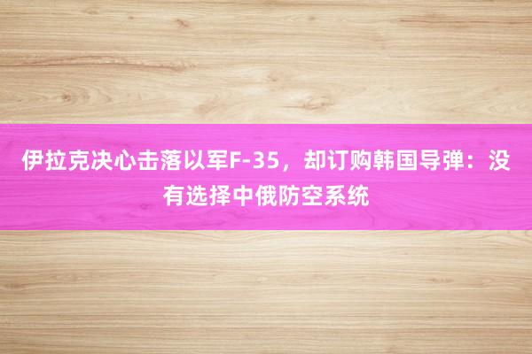 伊拉克决心击落以军F-35，却订购韩国导弹：没有选择中俄防空系统