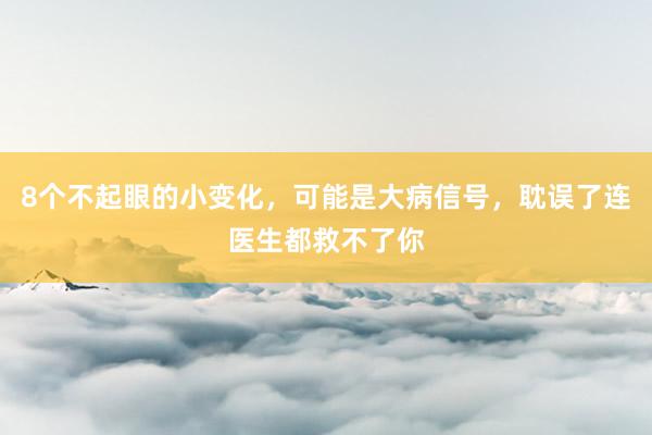 8个不起眼的小变化，可能是大病信号，耽误了连医生都救不了你