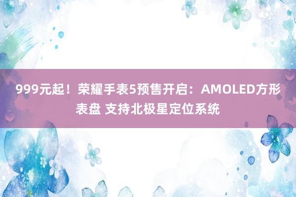 999元起！荣耀手表5预售开启：AMOLED方形表盘 支持北极星定位系统