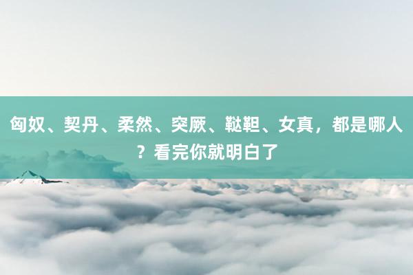 匈奴、契丹、柔然、突厥、鞑靼、女真，都是哪人？看完你就明白了