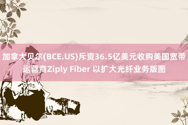 加拿大贝尔(BCE.US)斥资36.5亿美元收购美国宽带运营商Ziply Fiber 以扩大光纤业务版图