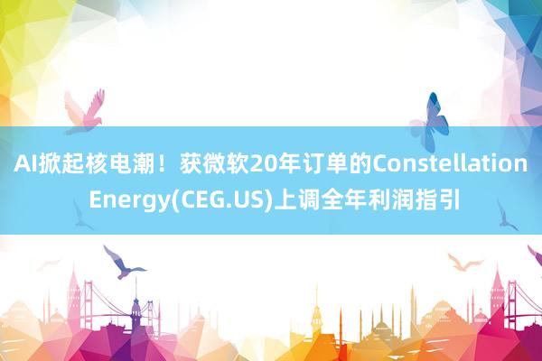 AI掀起核电潮！获微软20年订单的Constellation Energy(CEG.US)上调全年利润指引