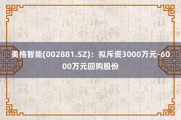 美格智能(002881.SZ)：拟斥资3000万元-6000万元回购股份