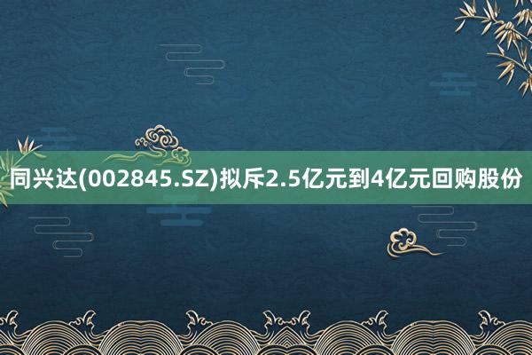 同兴达(002845.SZ)拟斥2.5亿元到4亿元回购股份