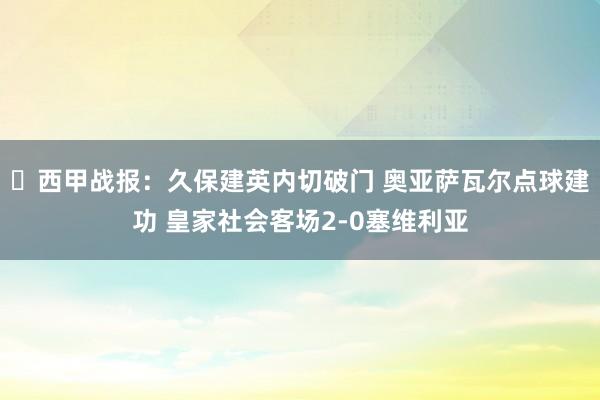 ⚽西甲战报：久保建英内切破门 奥亚萨瓦尔点球建功 皇家社会客场2-0塞维利亚