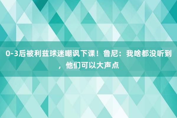 0-3后被利兹球迷嘲讽下课！鲁尼：我啥都没听到，他们可以大声点