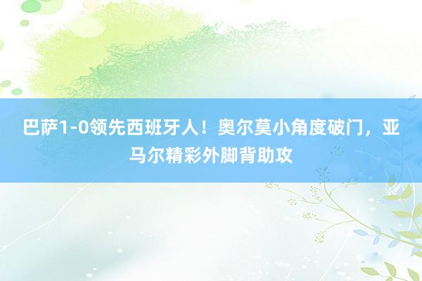 巴萨1-0领先西班牙人！奥尔莫小角度破门，亚马尔精彩外脚背助攻