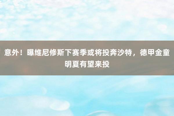 意外！曝维尼修斯下赛季或将投奔沙特，德甲金童明夏有望来投