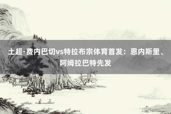 土超-费内巴切vs特拉布宗体育首发：恩内斯里、阿姆拉巴特先发