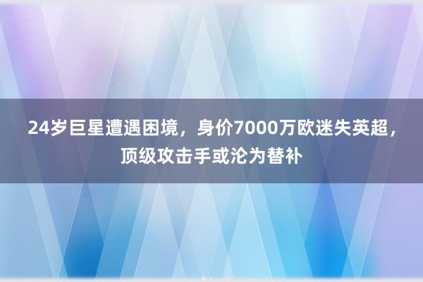 24岁巨星遭遇困境，身价7000万欧迷失英超，顶级攻击手或沦为替补