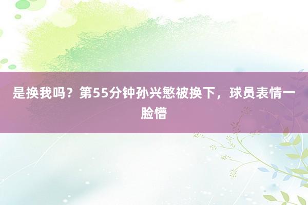 是换我吗？第55分钟孙兴慜被换下，球员表情一脸懵