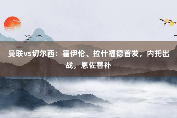 曼联vs切尔西：霍伊伦、拉什福德首发，内托出战，恩佐替补