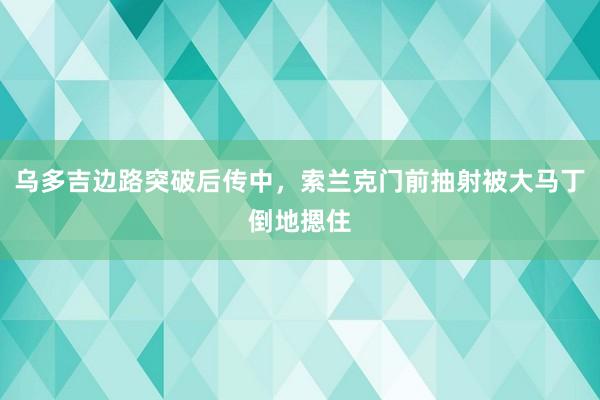 乌多吉边路突破后传中，索兰克门前抽射被大马丁倒地摁住