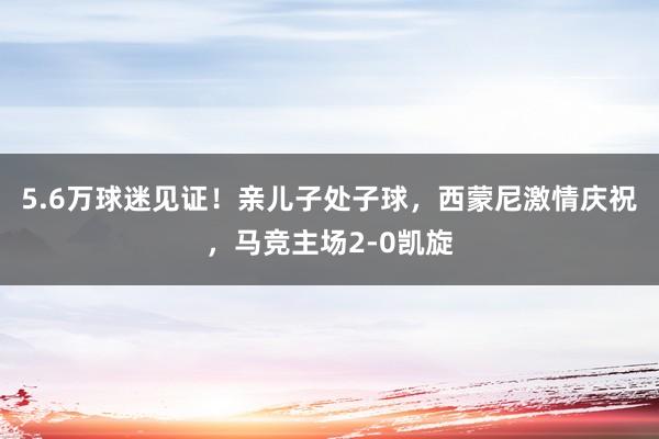 5.6万球迷见证！亲儿子处子球，西蒙尼激情庆祝，马竞主场2-0凯旋