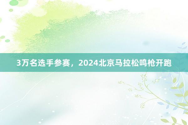 3万名选手参赛，2024北京马拉松鸣枪开跑