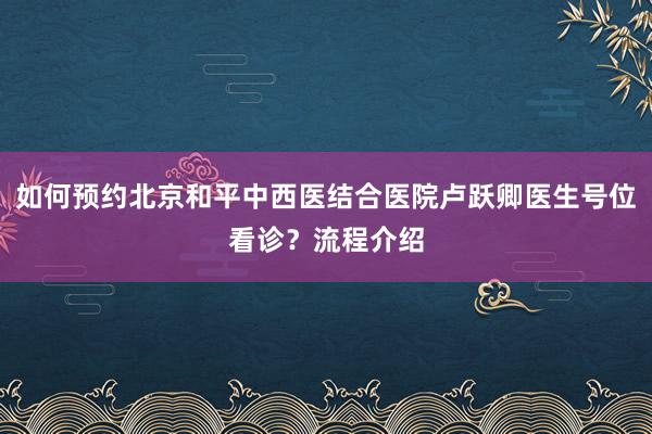 如何预约北京和平中西医结合医院卢跃卿医生号位看诊？流程介绍