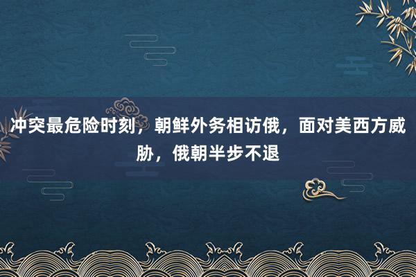 冲突最危险时刻，朝鲜外务相访俄，面对美西方威胁，俄朝半步不退