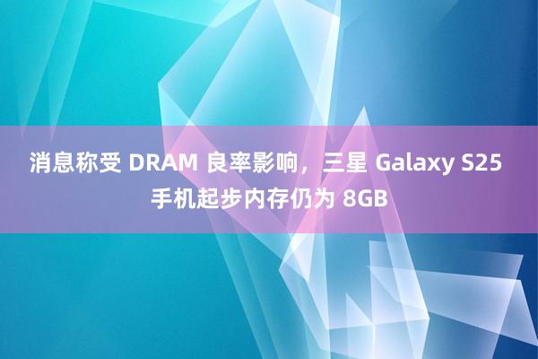 消息称受 DRAM 良率影响，三星 Galaxy S25 手机起步内存仍为 8GB