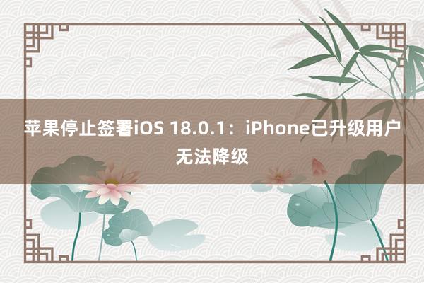 苹果停止签署iOS 18.0.1：iPhone已升级用户无法降级