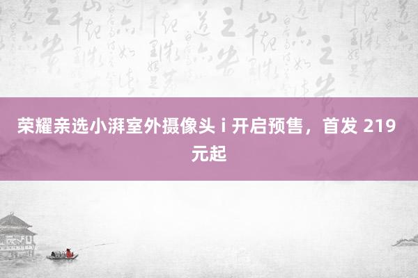 荣耀亲选小湃室外摄像头 i 开启预售，首发 219 元起