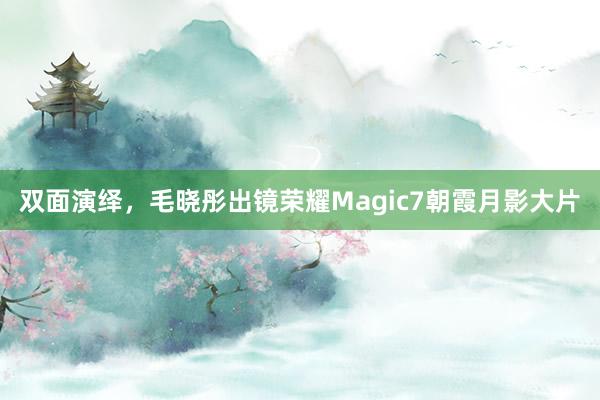 双面演绎，毛晓彤出镜荣耀Magic7朝霞月影大片