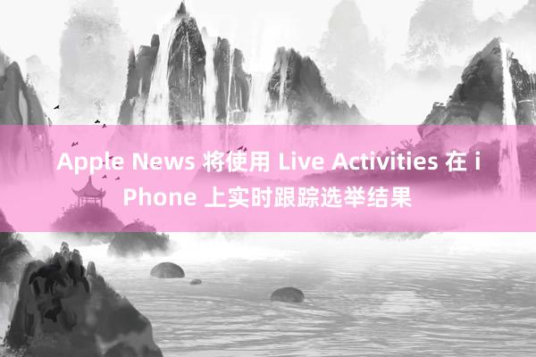 Apple News 将使用 Live Activities 在 iPhone 上实时跟踪选举结果