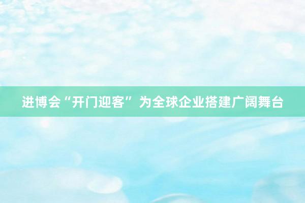 进博会“开门迎客” 为全球企业搭建广阔舞台