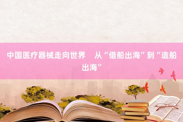 中国医疗器械走向世界    从“借船出海”到“造船出海”