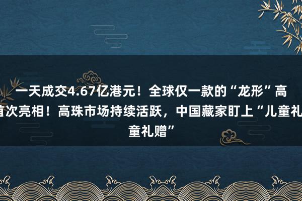 一天成交4.67亿港元！全球仅一款的“龙形”高珠首次亮相！高珠市场持续活跃，中国藏家盯上“儿童礼赠”